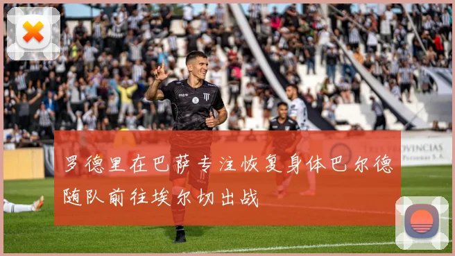 罗德里在巴萨专注恢复身体巴尔德随队前往埃尔切出战