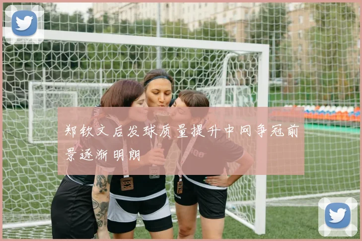 郑钦文后发球质量提升中网争冠前景逐渐明朗