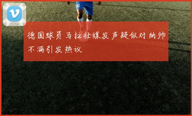 德国球员马拉社媒发声疑似对纳帅不满引发热议