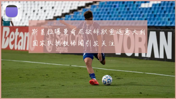 斯基拉曝曼奇尼欲辞职重返意大利国家队执教传闻引发关注