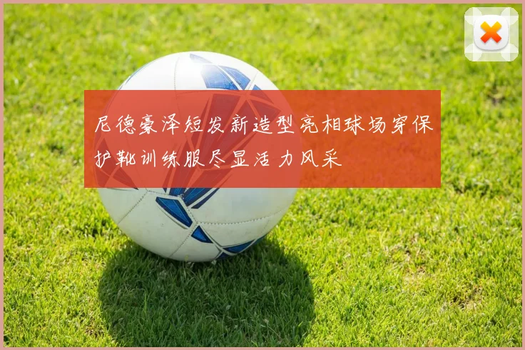 尼德豪泽短发新造型亮相球场穿保护靴训练服尽显活力风采