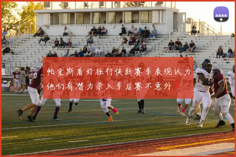 帕金斯看好独行侠新赛季表现认为他们有潜力杀入季后赛不意外