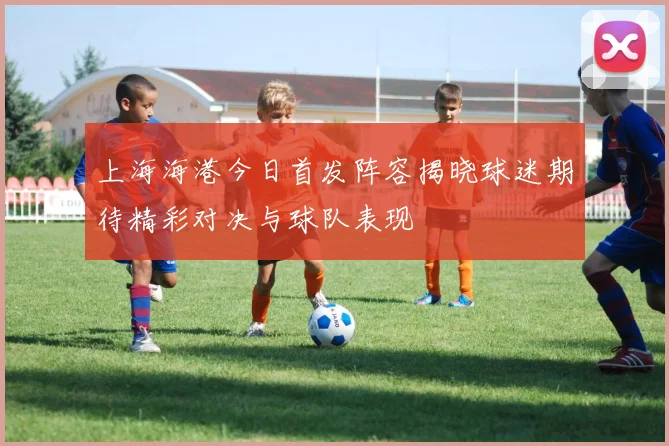 上海海港今日首发阵容揭晓球迷期待精彩对决与球队表现