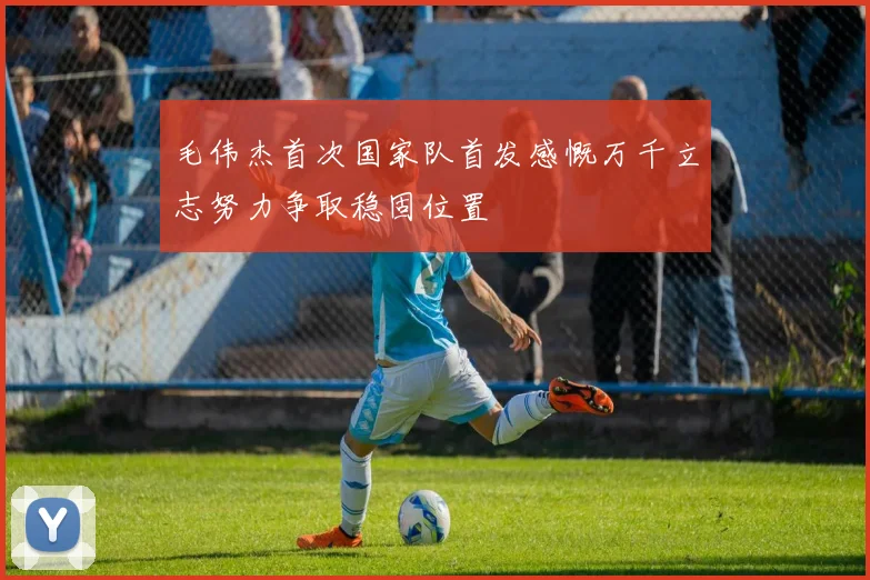 毛伟杰首次国家队首发感慨万千立志努力争取稳固位置