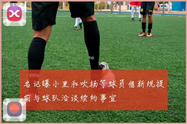 名记曝小里和吹杨等球员借新规提前与球队洽谈续约事宜