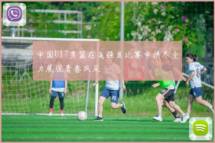 中国U17男篮在高强度比赛中拼尽全力展现青春风采