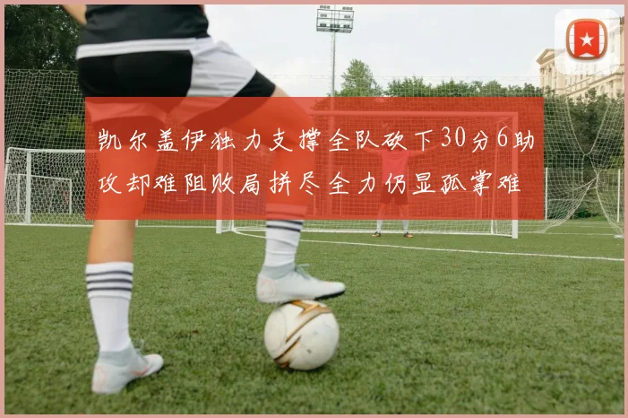 凯尔盖伊独力支撑全队砍下30分6助攻却难阻败局拼尽全力仍显孤掌难鸣