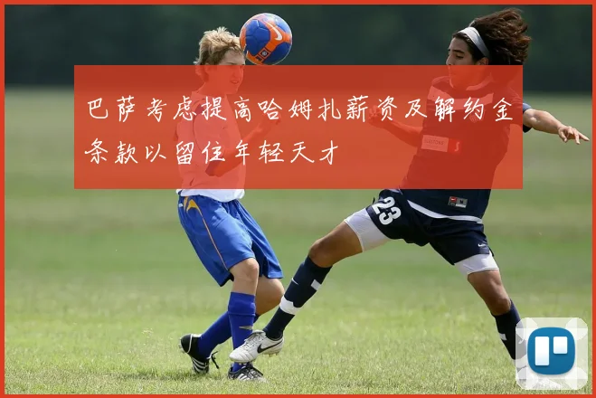 巴萨考虑提高哈姆扎薪资及解约金条款以留住年轻天才