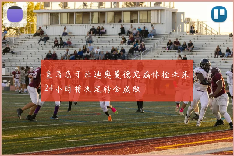 皇马急于让迪奥曼德完成体检未来24小时将决定转会成败