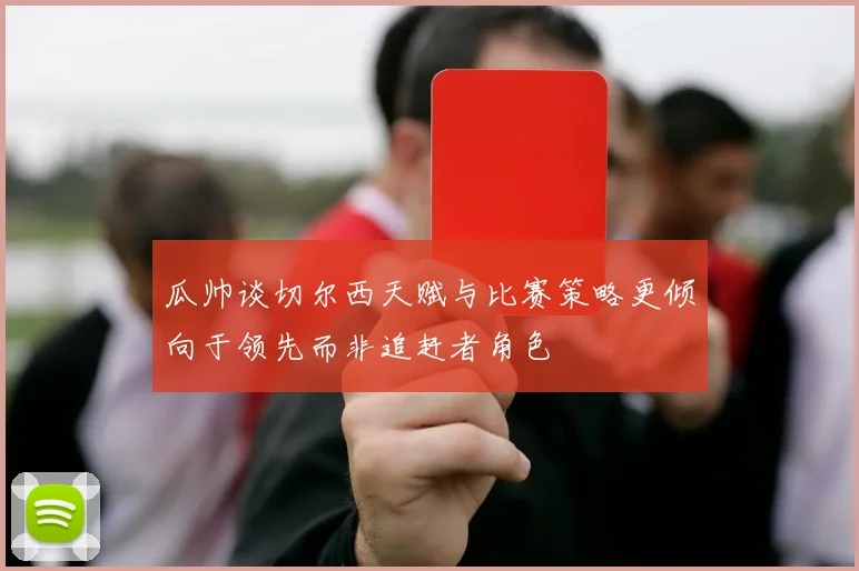 瓜帅谈切尔西天赋与比赛策略更倾向于领先而非追赶者角色