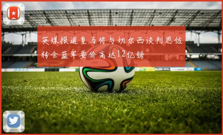 英媒报道皇马将与切尔西谈判恩佐转会蓝军要价高达12亿镑