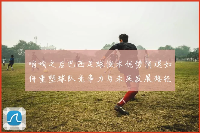 哨响之后巴西足球技术优势消退如何重塑球队竞争力与未来发展路径