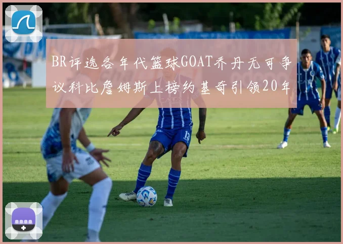 BR评选各年代篮球GOAT乔丹无可争议科比詹姆斯上榜约基奇引领20年代无库里