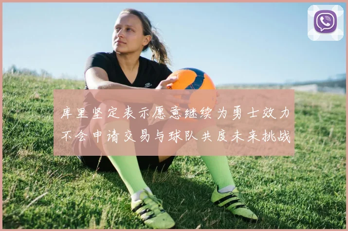 库里坚定表示愿意继续为勇士效力不会申请交易与球队共度未来挑战