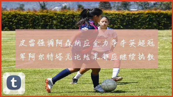 皮雷强调阿森纳应全力争夺英超冠军阿尔特塔无论结果都应继续执教