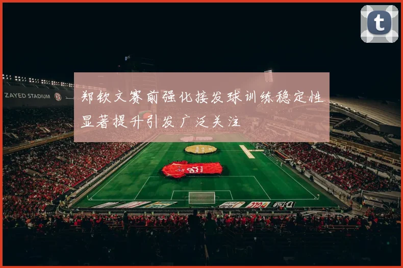 郑钦文赛前强化接发球训练稳定性显著提升引发广泛关注