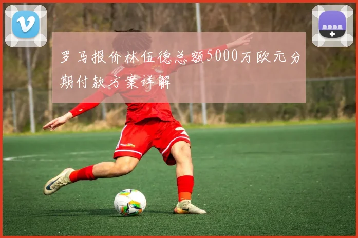 罗马报价林伍德总额5000万欧元分期付款方案详解