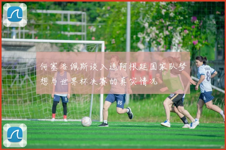何塞洛佩斯谈入选阿根廷国家队梦想与世界杯决赛的真实情况