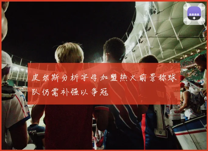 皮尔斯分析字母加盟热火前景称球队仍需补强以争冠