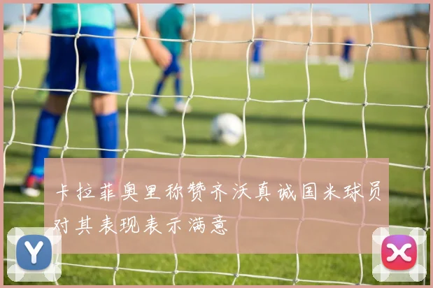卡拉菲奥里称赞齐沃真诚国米球员对其表现表示满意