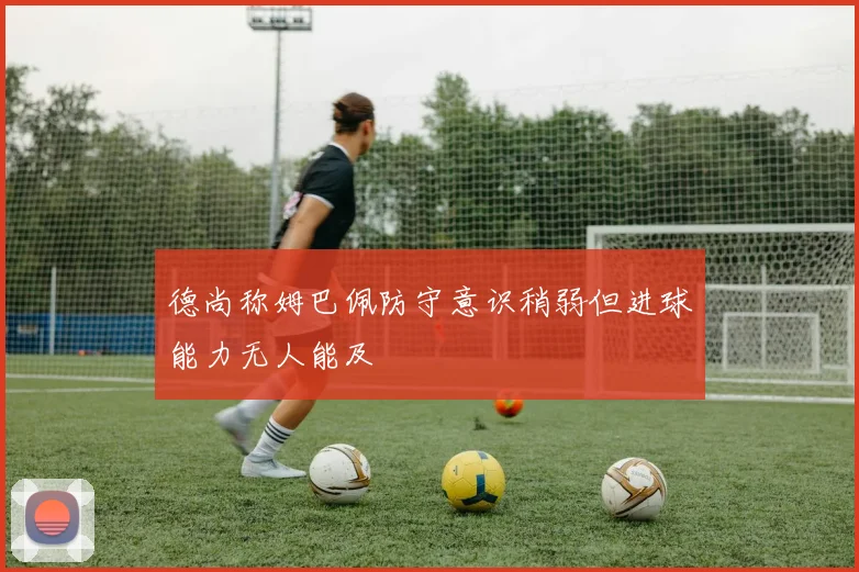 德尚称姆巴佩防守意识稍弱但进球能力无人能及