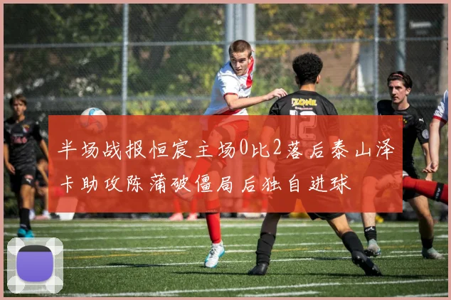半场战报恒宸主场0比2落后泰山泽卡助攻陈蒲破僵局后独自进球