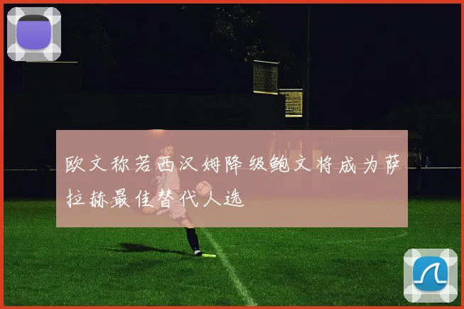 欧文称若西汉姆降级鲍文将成为萨拉赫最佳替代人选