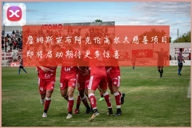 詹姆斯宣布阿克伦高尔夫慈善项目即将启动期待更多惊喜